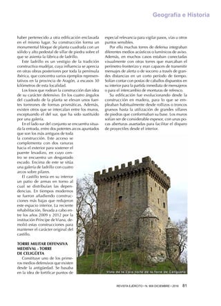 REVISTA EJÉRCITO • N. 909 DICIEMBRE • 2016 81 
Geografía e Historia
Vista de la cara norte de la Torre de Celigüeta
haber pertenecido a otra edificación enclavada
en el mismo lugar. Su construcción forma un
monumental bloque de planta cuadrada con un
sólido y alto pedestal de sillar de piedra sobre el
que se asienta la fábrica de ladrillo.
Este ladrillo es un vestigio de la tradición
constructiva mudéjar, cuya influencia se aprecia
en otras obras posteriores por toda la península
ibérica, que concentra varios ejemplos represen-
tativos en la provincia de Aragón, a escasos 30
kilómetros de esta localidad.
Los fosos que rodean la construcción dan idea
de su carácter defensivo. En los cuatro ángulos
del cuadrado de la planta se elevan unos fuer-
tes torreones de formas prismáticas. Además,
existen otros que se intercalan entre los muros,
exceptuando el del sur, que ha sido sustituido
por una galería.
En el lado sur del conjunto se encuentra situa-
da la entrada, entre dos potentes arcos apuntados
que son los más antiguos de toda
la construcción. Este acceso se
complementa con dos ranuras
hacia el exterior para sostener el
puente levadizo, en cuyo cen-
tro se encuentra un desgastado
escudo. Encima de este se sitúa
una galería de ladrillo con cuatro
arcos sobre pilares.
El castillo tenía en su interior
un patio de armas en torno al
cual se distribuían las depen-
dencias. En tiempos modernos
se fueron añadiendo construc-
ciones más bajas que redujeron
este espacio interior. La reciente
rehabilitación, llevada a cabo en-
tre los años 2009 y 2012 por la
institución Príncipe de Viana, de-
molió estas construcciones para
mantener el carácter original del
castillo.
TORRE MILITAR DEFENSIVA
MEDIEVAL - TORRE
DE CELIGÜETA
Constituye uno de los prime-
ros medios defensivos que existen
desde la antigüedad. Se basaba
en la idea de fortificar puntos de
especial relevancia para vigilar pasos, vías u otros
puntos sensibles.
Por ello muchas torres de defensa integraban
diferentes medios acústicos o lumínicos de aviso.
Además, en muchos casos estaban conectadas
visualmente con otras torres que marcaban el
perímetro fronterizo y eran capaces de transmitir
mensajes de alerta o de socorro a través de gran-
des distancias en un corto período de tiempo.
Solían contar con postas de caballos dispuestos en
su interior para la partida inmediata de mensajeros
o para el intercambio de monturas de refresco.
Su edificación fue evolucionando desde la
construcción en madera, para lo que se em-
pleaban habitualmente desde rollizos o troncos
gruesos hasta la utilización de grandes sillares
de piedras que conformaban su base. Los muros
solían ser de considerable espesor, con unas po-
cas aberturas asaetadas para facilitar el disparo
de proyectiles desde el interior.
 