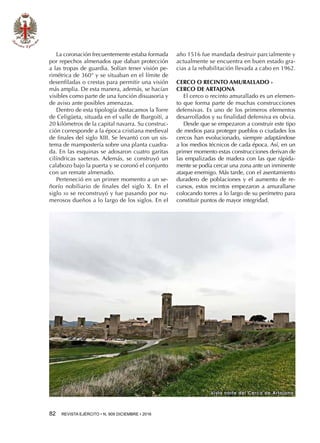 82  REVISTA EJÉRCITO • N. 909 DICIEMBRE • 2016
Vista norte del Cerco de Artajona
La coronación frecuentemente estaba formada
por repechos almenados que daban protección
a las tropas de guardia. Solían tener visión pe-
rimétrica de 360° y se situaban en el límite de
desenfiladas o crestas para permitir una visión
más amplia. De esta manera, además, se hacían
visibles como parte de una función disuasoria y
de aviso ante posibles amenazas.
Dentro de esta tipología destacamos la Torre
de Celigüeta, situada en el valle de Ibargoiti, a
20 kilómetros de la capital navarra. Su construc-
ción corresponde a la época cristiana medieval
de finales del siglo XIII. Se levantó con un sis-
tema de mampostería sobre una planta cuadra-
da. En las esquinas se adosaron cuatro garitas
cilíndricas saeteras. Además, se construyó un
calabozo bajo la puerta y se coronó el conjunto
con un remate almenado.
Perteneció en un primer momento a un se-
ñorío nobiliario de finales del siglo X. En el
siglo xii se reconstruyó y fue pasando por nu-
merosos dueños a lo largo de los siglos. En el
año 1516 fue mandada destruir parcialmente y
actualmente se encuentra en buen estado gra-
cias a la rehabilitación llevada a cabo en 1962.
CERCO O RECINTO AMURALLADO -
CERCO DE ARTAJONA
El cerco o recinto amurallado es un elemen-
to que forma parte de muchas construcciones
defensivas. Es uno de los primeros elementos
desarrollados y su finalidad defensiva es obvia.
Desde que se empezaron a construir este tipo
de medios para proteger pueblos o ciudades los
cercos han evolucionado, siempre adaptándose
a los medios técnicos de cada época. Así, en un
primer momento estas construcciones derivan de
las empalizadas de madera con las que rápida-
mente se podía cercar una zona ante un inminente
ataque enemigo. Más tarde, con el asentamiento
duradero de poblaciones y el aumento de re-
cursos, estos recintos empezaron a amurallarse
colocando torres a lo largo de su perímetro para
constituir puntos de mayor integridad.
 