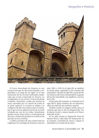 REVISTA EJÉRCITO • N. 909 DICIEMBRE • 2016 83 
Geografía e Historia
Vista de la fachada oeste de la Iglesia Fortaleza de Ujué
El Cerco Amurallado de Artajona es una
construcción que ha ido evolucionando y am-
pliándose a lo largo de los siglos. Es el más
interesante de los recintos fortificados medie-
vales que se han conservado en Navarra. Lo
configuraban en sus inicios 15 torres de planta
cuadrada, almenadas, unidas por lienzos de
muro coronados por un camino de ronda en
su parte superior. La muralla se adapta a la
configuración del cerro sobre el que se asienta,
por lo que su traza adopta la forma de un óvalo
achatado por uno de sus lados. Actualmente
quedan en pie nueve torres y el basamento de
otras tres. Existen dos portales en la edificación
que dan acceso al mismo.
La fábrica primitiva de esta construcción fue
erigida por los canónigos de Toulouse, entre los
años 1085 y 1109. En el siglo XIV se reedificó
en buena parte, siguiendo ya los cánones del
estilo gótico. Durante el siglo XIV y parte del XV
los monarcas del reino encomendaron la guarda
del recinto amurallado a los regidores y vecinos
de la villa.
Como parte del conjunto, se construyó en el
siglo XIII la iglesia fortaleza de san Saturnino,
sobre los restos de otra románica anterior.
También existió un antiguo castillo anexo al
conjunto que hoy en día ha desaparecido. Fue
de planta circular y estuvo situado en el flanco
oeste del recinto.
En los años sesenta la Diputación Foral de
Navarra llevó a cabo obras de restauración en
el conjunto: consolidó los muros y repuso el
almenado en el remate de las torres.
 