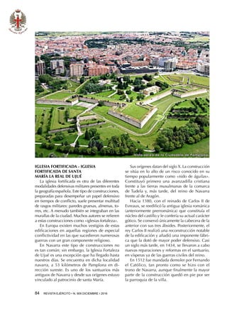 84  REVISTA EJÉRCITO • N. 909 DICIEMBRE • 2016
Vista aérea de la Ciudadela de Pamplona
IGLESIA FORTIFICADA - IGLESIA
FORTIFICADA DE SANTA
MARÍA LA REAL DE UJUÉ
La iglesia fortificada es otra de las diferentes
modalidades defensivas militares presentes en toda
la geografía española. Este tipo de construcciones,
preparadas para desempeñar un papel defensivo
en tiempos de conflicto, suele presentar multitud
de rasgos militares: paredes gruesas, almenas, to-
rres, etc. A menudo también se integraban en las
murallas de la ciudad. Muchos autores se refieren
a estas construcciones como «iglesias fortaleza».
En Europa existen muchos vestigios de estas
edificaciones en aquellas regiones de especial
conflictividad en las que sucedieron numerosas
guerras con un gran componente religioso.
En Navarra este tipo de construcciones no
es tan común; sin embargo, la Iglesia Fortaleza
de Ujué es una excepción que ha llegado hasta
nuestros días. Se encuentra en dicha localidad
navarra, a 53 kilómetros de Pamplona en di-
rección sureste. Es uno de los santuarios más
antiguos de Navarra y desde sus orígenes estuvo
vinculado al patrocinio de santa María.
Sus orígenes datan del siglo X. La construcción
se sitúa en lo alto de un risco conocido en su
tiempo popularmente como «nido de águilas».
Constituyó primero una avanzadilla cristiana
frente a las tierras musulmanas de la comarca
de Tudela y, más tarde, del reino de Navarra
frente al de Aragón.
Hacia 1380, con el reinado de Carlos II de
Evreaux, se reedificó la antigua iglesia románica
(anteriormente prerrománica) que constituía el
núcleo del castillo y le confería su actual carácter
gótico. Se conservó únicamente la cabecera de la
anterior con sus tres ábsides. Posteriormente, el
rey Carlos II realizó una reconstrucción notable
de la edificación y añadió una imponente fábri-
ca que la dotó de mayor poder defensivo. Casi
un siglo más tarde, en 1434, se llevaron a cabo
nuevas reparaciones y reformas en el santuario,
en vísperas ya de las guerras civiles del reino.
En 1512 fue mandada demoler por Fernando
el Católico, tan pronto como se hizo con el
trono de Navarra, aunque finalmente la mayor
parte de la construcción quedó en pie por ser
la parroquia de la villa.
 