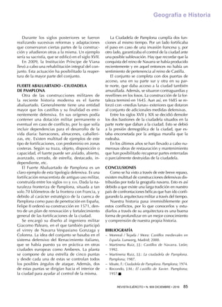 REVISTA EJÉRCITO • N. 909 DICIEMBRE • 2016 85 
Geografía e Historia
Durante los siglos posteriores se fueron
realizando sucesivas reformas y adaptaciones
que conservaron ciertas partes de la construc-
ción y añadieron otras a la misma. Un ejemplo
sería su sacristía, que se edificó en el siglo XVII.
En 2009, la Institución Príncipe de Viana
llevó a cabo una rehabilitación integral del con-
junto. Esta actuación ha posibilitado la reaper-
tura de la mayor parte del conjunto.
FUERTE ABALUARTADO - CIUDADELA
DE PAMPLONA
Otra de las construcciones militares de
la reciente historia moderna es el fuerte
abaluartado. Generalmente tiene una entidad
mayor que los castillos y su finalidad es emi-
nentemente defensiva. En sus orígenes podía
contener una dotación militar permanente o
eventual en caso de conflicto, por lo que solía
incluir dependencias para el desarrollo de la
vida diaria: barracones, almacenes, caballeri-
zas, etc. Existen multitud de ejemplos de este
tipo de fortificaciones, con predominio en zonas
costeras. Según su traza, objeto, disposición o
capacidad, el fuerte puede ser aislado, abierto,
avanzado, cerrado, de estrella, destacado, in-
dependiente, etc.
El Fuerte Abaluartado de Pamplona es un
claro ejemplo de esta tipología defensiva. Es una
fortificación renacentista de antiguo uso militar,
construida entre los siglos xvi y xvii. Dada la na-
turaleza fronteriza de Pamplona, situada a tan
solo 70 kilómetros de la frontera con Francia, y
debido al carácter estratégico de la cuenca de
Pamplona como paso de penetración en España,
Felipe II ordenó su construcción en 1571, den-
tro de un plan de renovación y fortalecimiento
general de las fortificaciones de la ciudad.
Se encargó su diseño al ingeniero militar
Giacomo Palearo, en el que también participó
el virrey de Navarra Vespasiano Gonzaga y
Colonna. La idea del conjunto se basaba en el
sistema defensivo del Renacimiento italiano,
que se había puesto ya en práctica en otras
ciudades europeas como Amberes. La planta
se compone de una estrella de cinco puntas
y desde cada una de estas se controlan todos
los posibles ángulos de ataque. Además, dos
de estas puntas se dirigían hacia el interior de
la ciudad para ayudar al control de la misma.
La Ciudadela de Pamplona cumplía dos fun-
ciones al mismo tiempo. Por un lado fortificaba
el paso en caso de una invasión francesa y, por
otro lado, garantizaba el control de la ciudad ante
una posible sublevación. Hay que recordar que la
conquista del reino de Navarra se había producido
recientemente y en aquel entonces no había un
sentimiento de pertenencia al reino de Castilla.
El conjunto se completa con dos puertas de
acceso, una en su parte sur y otra en su par-
te norte, que daba acceso a la ciudad también
amurallada. Además, se situaron contraguardias y
revellines en los fosos. La construcción de la for-
taleza terminó en 1645. Aun así, en 1685 se re-
forzó con «medias lunas» exteriores que dotaron
al conjunto de adicionales medidas defensivas.
Entre los siglos XVII y XIX se decidió demoler
los dos bastiones de la ciudadela situados en la
parte norte que daban a la ciudad. Esto se debió
a la presión demográfica de la ciudad, que es-
taba encorsetada por la antigua muralla que la
rodeaba.
En los últimos años se han llevado a cabo nu-
merosas obras de restauración y mantenimiento
que han posibilitado recuperar partes enterradas
o parcialmente destruidas de la ciudadela.
CONCLUSIONES
Como se ha visto a través de este breve repaso,
existen multitud de construcciones defensivas dis-
tribuidas por toda la geografía navarra. Esto es así
debido a que existe una larga tradición en nuestro
país de confrontaciones bélicas que han ido confi-
gurando la arquitectura militar a través del tiempo.
Nuestra historia pasa irremisiblemente por
estos conflictos, por lo que conocerlos y estu-
diarlos a través de su arquitectura es una buena
forma de profundizar en un mejor conocimiento
y comprensión de nuestra propia historia.
BIBLIOGRAFÍA
−− Monreal / Tejada / Mora: Castillos medievales en
España. Lunwerg, Madrid; 2000.
−− Martinena Ruiz, J.J.: Castillos de Navarra. León;
1992.
−− Martinena Ruiz, J.J.: La ciudadela de Pamplona.
Pamplona; 1987.
−− Idoate, F.: Ciudadela de Pamplona. Pamplona; 1974.
−− Recondo, J.M.: El castillo de Xavier. Pamplona;
1957.n
 