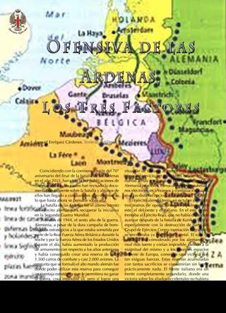 86  REVISTA EJÉRCITO • N. 909 DICIEMBRE • 2016
Samuel Enríquez Cárdenes. Teniente. Artillería
Coincidiendo con la conmemoración del 70°
aniversario del final de la batalla de las Ardenas
en el año 2015, han visto la luz publicaciones de
diversos autores, los cuales han revisado la docu-
mentación existente sobre la batalla y algunos de
ellos han llegado a conclusiones algo distintas de
lo que hasta ahora se pensaba sobre ella.
La batalla de las Ardenas fue el último intento
del ejército alemán para recuperar la iniciativa
en la Segunda Guerra Mundial.
A finales de 1944, el sexto año de la guerra,
Alemania, a pesar de la dura campaña de bom-
bardeos estratégicos a la que estaba sometida por
parte de la Real Fuerza Aérea Británica durante la
noche y por la Fuerza Aérea de los Estados Unidos
durante el día, había aumentado la producción
de armamento con respecto a los años anteriores
y había conseguido crear una reserva de unos
1.500 carros de combate y casi 2.000 aviones. La
pregunta que se formuló el alto mando alemán fue
dónde poder utilizar esta reserva para conseguir
una ventaja estratégica que le permitiera no ganar
la guerra, cosa imposible ya, pero sí lograr una
situación de tablas o al menos más tiempo para
poner en servicio, en cantidades suficientes, las
nuevas armas «milagrosas» con las que contaba
Alemania (reactores, carros de combate, submari-
nos eléctricos, etc).Veamos a continuación cuáles
eran las distintas opciones disponibles.
El ejército alemán tenía, en octubre de 1944,
tres teatros de operaciones principales: el del
este, el del oeste y el italiano. En el este se en-
frentaba al Ejército Rojo, que no había dejado de
avanzar después de la batalla de Kursk (1943) y,
especialmente con la destrucción de parte del
Grupo de Ejércitos Centro (operación Bagration),
se encontraba ya en Prusia Oriental. El ejército
soviético era considerado por los alemanes su
rival más fuerte y creían imposible, debido a la
magnitud del mismo y a los enormes espacios
del este de Europa, conseguir una victoria con
tan exiguas fuerzas. Estas reservas acumuladas
con tantos sacrificios se consumirían sin lograr
prácticamente nada. El frente italiano era un
frente completamente secundario, donde una
victoria sobre los aliados occidentales no hubiera
OFENSIVA DE L AS
RDENAS,
L O S T R E S F A C T O R E S
OFENSIVA DE L AS
RDENAS,
L O S T R E S F A C T O R E S
 