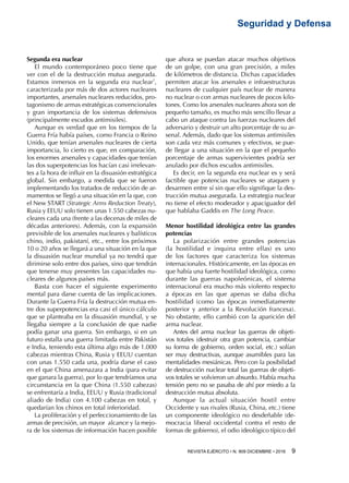 REVISTA EJÉRCITO • N. 909 DICIEMBRE • 2016 9 
Seguridad y Defensa
Segunda era nuclear
El mundo contemporáneo poco tiene que
ver con el de la destrucción mutua asegurada.
Estamos inmersos en la segunda era nuclear7
,
caracterizada por más de dos actores nucleares
importantes, arsenales nucleares reducidos, pro-
tagonismo de armas estratégicas convencionales
y gran importancia de los sistemas defensivos
(principalmente escudos antimisiles).
Aunque es verdad que en los tiempos de la
Guerra Fría había países, como Francia o Reino
Unido, que tenían arsenales nucleares de cierta
importancia, lo cierto es que, en comparación,
los enormes arsenales y capacidades que tenían
las dos superpotencias los hacían casi irrelevan-
tes a la hora de influir en la disuasión estratégica
global. Sin embargo, a medida que se fueron
implementando los tratados de reducción de ar-
mamentos se llegó a una situación en la que, con
el New START (Strategic Arms Reduction Treaty),
Rusia y EEUU solo tienen unas 1.550 cabezas nu-
cleares cada una (frente a las decenas de miles de
décadas anteriores). Además, con la expansión
previsible de los arsenales nucleares y balísticos
chino, indio, pakistaní, etc., entre los próximos
10 o 20 años se llegará a una situación en la que
la disuasión nuclear mundial ya no tendrá que
dirimirse solo entre dos países, sino que tendrán
que tenerse muy presentes las capacidades nu-
cleares de algunos países más.
Basta con hacer el siguiente experimento
mental para darse cuenta de las implicaciones.
Durante la Guerra Fría la destrucción mutua en-
tre dos superpotencias era casi el único cálculo
que se planteaba en la disuasión mundial, y se
llegaba siempre a la conclusión de que nadie
podía ganar una guerra. Sin embargo, si en un
futuro estalla una guerra limitada entre Pakistán
e India, teniendo esta última algo más de 1.000
cabezas mientras China, Rusia y EEUU cuentan
con unas 1.550 cada una, podría darse el caso
en el que China amenazara a India (para evitar
que ganara la guerra), por lo que tendríamos una
circunstancia en la que China (1.550 cabezas)
se enfrentaría a India, EEUU y Rusia (tradicional
aliado de India) con 4.100 cabezas en total, y
quedarían los chinos en total inferioridad.
La proliferación y el perfeccionamiento de las
armas de precisión, un mayor alcance y la mejo-
ra de los sistemas de información hacen posible
que ahora se puedan atacar muchos objetivos
de un golpe, con una gran precisión, a miles
de kilómetros de distancia. Dichas capacidades
permiten atacar los arsenales e infraestructuras
nucleares de cualquier país nuclear de manera
no nuclear o con armas nucleares de pocos kilo-
tones. Como los arsenales nucleares ahora son de
pequeño tamaño, es mucho más sencillo llevar a
cabo un ataque contra las fuerzas nucleares del
adversario y destruir un alto porcentaje de su ar-
senal. Además, dado que los sistemas antimisiles
son cada vez más comunes y efectivos, se pue-
de llegar a una situación en la que el pequeño
porcentaje de armas supervivientes podría ser
anulado por dichos escudos antimisiles.
Es decir, en la segunda era nuclear es y será
factible que potencias nucleares se ataquen y
desarmen entre sí sin que ello signifique la des-
trucción mutua asegurada. La estrategia nuclear
no tiene el efecto moderador y apaciguador del
que hablaba Gaddis en The Long Peace.
Menor hostilidad ideológica entre las grandes
potencias
La polarización entre grandes potencias
(la hostilidad e inquina entre ellas) es uno
de los factores que caracteriza los sistemas
internacionales. Históricamente, en las épocas en
que había una fuerte hostilidad ideológica, como
durante las guerras napoleónicas, el sistema
internacional era mucho más violento respecto
a épocas en las que apenas se daba dicha
hostilidad (como las épocas inmediatamente
posterior y anterior a la Revolución francesa).
No obstante, ello cambió con la aparición del
arma nuclear.
Antes del arma nuclear las guerras de objeti-
vos totales (destruir otra gran potencia, cambiar
su forma de gobierno, orden social, etc.) solían
ser muy destructivas, aunque asumibles para las
mentalidades mesiánicas. Pero con la posibilidad
de destrucción nuclear total las guerras de objeti-
vos totales se volvieron un absurdo. Había mucha
tensión pero no se pasaba de ahí por miedo a la
destrucción mutua absoluta.
Aunque la actual situación hostil entre
Occidente y sus rivales (Rusia, China, etc.) tiene
un componente ideológico no desdeñable (de-
mocracia liberal occidental contra el resto de
formas de gobierno), el odio ideológico típico del
 