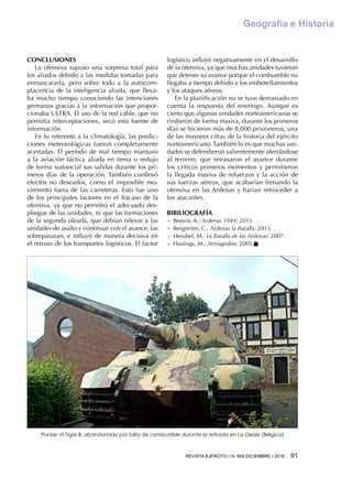 REVISTA EJÉRCITO • N. 909 DICIEMBRE • 2016 91 
Geografía e Historia
CONCLUSIONES
La ofensiva supuso una sorpresa total para
los aliados debido a las medidas tomadas para
enmascararla, pero sobre todo a la autocom-
placencia de la inteligencia aliada, que lleva-
ba mucho tiempo conociendo las intenciones
germanas gracias a la información que propor-
cionaba ULTRA. El uso de la red cable, que no
permitía interceptaciones, secó esta fuente de
información.
En lo referente a la climatología, las predic-
ciones meteorológicas fueron completamente
acertadas. El período de mal tiempo mantuvo
a la aviación táctica aliada en tierra o redujo
de forma sustancial sus salidas durante los pri-
meros días de la operación. También conllevó
efectos no deseados, como el imposible mo-
vimiento fuera de las carreteras. Esto fue uno
de los principales factores en el fracaso de la
ofensiva, ya que no permitió el adecuado des-
pliegue de las unidades, ni que las formaciones
de la segunda oleada, que debían relevar a las
unidades de asalto y continuar con el avance, las
sobrepasaran, e influyó de manera decisiva en
el retraso de los transportes logísticos. El factor
logístico influyó negativamente en el desarrollo
de la ofensiva, ya que muchas unidades tuvieron
que detener su avance porque el combustible no
llegaba a tiempo debido a los embotellamientos
y los ataques aéreos.
En la planificación no se tuvo demasiado en
cuenta la respuesta del enemigo. Aunque es
cierto que algunas unidades norteamericanas se
rindieron de forma masiva, durante los primeros
días se hicieron más de 8.000 prisioneros, una
de las mayores cifras de la historia del ejército
norteamericano. También lo es que muchas uni-
dades se defendieron valientemente aferrándose
al terreno, que retrasaron el avance durante
los críticos primeros momentos y permitieron
la llegada masiva de refuerzos y la acción de
sus fuerzas aéreas, que acabarían frenando la
ofensiva en las Ardenas y harían retroceder a
los atacantes.
BIBILIOGRAFÍA
−− Beevor, A.: Ardenas 1944; 2015.
−− Bergström, C.: Ardenas la Batalla; 2015.
−− Herubel, M.: La Batalla de las Ardenas; 2007.
−− Hastings, M.: Armagedón; 2005.n
Panzer VI Tigre B, abandonado por falta de combustible durante la retirada en La Gleize (Bélgica)
 