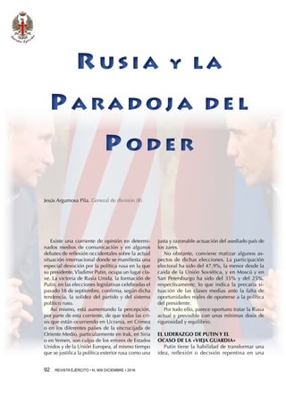92  REVISTA EJÉRCITO • N. 909 DICIEMBRE • 2016
Jesús Argumosa Pila. General de división (R)
Existe una corriente de opinión en determi-
nados medios de comunicación y en algunos
debates de reflexión occidentales sobre la actual
situación internacional donde se manifiesta una
especial devoción por la política rusa en la que
su presidente,Vladimir Putin, ocupa un lugar cla-
ve. La victoria de Rusia Unida, la formación de
Putin, en las elecciones legislativas celebradas el
pasado 18 de septiembre, confirma, según dicha
tendencia, la solidez del partido y del sistema
político ruso.
Así mismo, está aumentando la percepción,
por parte de esta corriente, de que todas las cri-
sis que están ocurriendo en Ucrania, en Crimea
o en los diferentes países de la encrucijada de
Oriente Medio, particularmente en Irak, en Siria
o en Yemen, son culpa de los errores de Estados
Unidos y de la Unión Europea, al mismo tiempo
que se justifica la política exterior rusa como una
justa y razonable actuación del asediado país de
los zares.
No obstante, conviene matizar algunos as-
pectos de dichas elecciones. La participación
electoral ha sido del 47,9%, la menor desde la
caída de la Unión Soviética, y en Moscú y en
San Petersburgo ha sido del 35% y del 25%,
respectivamente, lo que indica la precaria si-
tuación de las clases medias ante la falta de
oportunidades reales de oponerse a la política
del presidente.
Por todo ello, parece oportuno tratar la Rusia
actual y previsible con unas mínimas dosis de
rigurosidad y equilibrio.
EL LIDERAZGO DE PUTIN Y EL
OCASO DE LA «VIEJA GUARDIA»
Putin tiene la habilidad de transformar una
idea, reflexión o decisión repentina en una
R U S I A Y L A
P A R A D O J A D E L
P O D E R
R U S I A Y L A
P A R A D O J A D E L
P O D E R
 