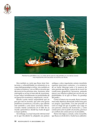 98  REVISTA EJÉRCITO • N. 909 DICIEMBRE • 2016
Pero también es cierto que Rusia tiene limi-
taciones y vulnerabilidades no solamente en su
capacidad geostratégica militar, sino también en
su esfera económica, con un PIB en recesión que
decrecerá en los próximos años. Asimismo, tiene
restringido su acceso al mercado de inversiones,
lo que reduce sensiblemente sus posibilidades de
recuperación económica, empresarial y social.
Resulta cuanto menos sorprendente que un
país que está en recesión, que sufre unos graves
problemas económicos y sociales y que además
está sometido a unas duras sanciones interna-
cionales intente constituirse en el líder de un
mundo «policéntrico» donde hay rivales de igual
o mayor poderío.
Sin embargo, la actual situación internacional
en la que Occidente ha adoptado una postura
ambigua y otros importantes actores mundiales
expresan posiciones contrarias, y la existencia
de un fuerte liderazgo junto a la ausencia de
otros permite que Rusia, a pesar de no reunir las
condiciones geopolíticas necesarias, pretenda
ejercer una influencia global por encima de sus
posibilidades. Es lo que se llama «la paradoja
del poder».
Como la historia nos recuerda, Rusia continúa
marcando objetivos demasiado ambiciosos para
sus propias capacidades. Con este proceder se
corre el riesgo de que el pueblo ruso caiga en
una psicosis colectiva de frustración y, como
consecuencia de no poder alcanzarlos, provocar
un conflicto de consecuencias incalculables.
Parece más lógico y sensato, como real politik,
que Rusia se olvide de la «huida hacia adelante»
Plataforma petrolífera rusa. La caída de los precios del petróleo es una de las causas
más importantes de la recesión económica en Rusia
 