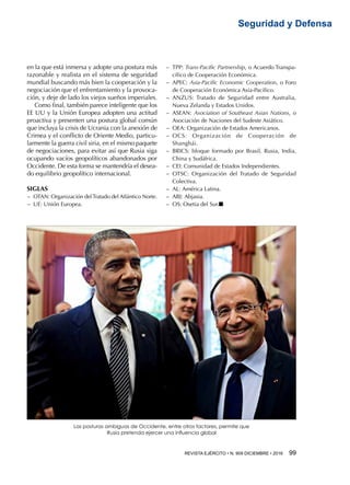 REVISTA EJÉRCITO • N. 909 DICIEMBRE • 2016 99 
Seguridad y Defensa
Las posturas ambiguas de Occidente, entre otros factores, permite que
Rusia pretenda ejercer una influencia global
en la que está inmersa y adopte una postura más
razonable y realista en el sistema de seguridad
mundial buscando más bien la cooperación y la
negociación que el enfrentamiento y la provoca-
ción, y deje de lado los viejos sueños imperiales.
Como final, también parece inteligente que los
EE UU y la Unión Europea adopten una actitud
proactiva y presenten una postura global común
que incluya la crisis de Ucrania con la anexión de
Crimea y el conflicto de Oriente Medio, particu-
larmente la guerra civil siria, en el mismo paquete
de negociaciones, para evitar así que Rusia siga
ocupando vacíos geopolíticos abandonados por
Occidente. De esta forma se mantendría el desea-
do equilibrio geopolítico internacional.
SIGLAS
−− OTAN: Organización delTratado del Atlántico Norte.
−− UE: Unión Europea.
−− TPP: Trans-Pacific Partnership, o Acuerdo Transpa-
cífico de Cooperación Económica.
−− APEC: Asia-Pacific Economic Cooperation, o Foro
de Cooperación Económica Asia-Pacífico.
−− ANZUS: Tratado de Seguridad entre Australia,
Nueva Zelanda y Estados Unidos.
−− ASEAN: Asociation of Southeast Asian Nations, o
Asociación de Naciones del Sudeste Asiático.
−− OEA: Organización de Estados Americanos.
−− OCS: Organización de Cooperación de
Shanghái.
−− BRICS: bloque formado por Brasil, Rusia, India,
China y Sudáfrica.
−− CEI: Comunidad de Estados Independientes.
−− OTSC: Organización del Tratado de Seguridad
Colectiva.
−− AL: América Latina.
−− ABJ: Abjasia.
−− OS: Osetia del Sur.n
 