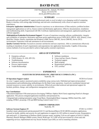 DAVID PATE
3103 Woodymore Dr., Antioch, TN 37013
Home: 615-818-6781
david_pate2003@yahoo.com
SUMMARY
Resourceful and well-qualified IT support professional ready to excel in today's ever-changing world of computing.
Ready to interface with cutting-edge technology and end-users simultaneously with a focus on superior customer
experiences.
Enterprise Application Administration: Extensive experience as an administrator of Data analytics, problem/incident
management applications as well as, Source control and third-party applications. Effective documentation, installation
and troubleshooting skills. Experienced with SSL Certificate implementation and management, application patching and
software upgrades.
Multi-platform Production Environment Support: 14 years of experience ensuring software confidentiality, integrity
and availability of enterprise, third-party and home grown applications across UNIX (SCO, HPUX, AIX, Solaris), Linux
(Red Hat, Ubuntu, Oracle), mainframe and Windows (2000, Server 2003 R2, Server 2008 R2, Server 2012)
environments. Experience with task automation in all environments.
Quality Customer Service: Focused on customer satisfaction and user experience. Able to communicate effectively
resulting in translation of user's requirements and expectations into application functionality. Capable of discussing
various methods of services provided to achieve high quality customer experiences.
AREAS OF EXPERTISE
Enterprise software Software installation
UNIX (Solaris 10, AIX, HP-UX) Linux (red hat, Oracle, Ubuntu)
Troubleshooting Technical support
Software documentation Shell scripting
Process improvement Requirements gathering
Vendor Relationships ITIL certified
EXPERIENCE
FLEETCOR TECHNOLOGIES INC. (PREVIOUSLY COMDATA INC.)
Nashville, TN
IT Operations Support Analyst 05/2014 to Current
As a tier 1 support analyst, monitored system availability using various tools. Published and improved procedural
documentation and troubleshooting methodologies for the Data Center operations. Assertively coordinated internal and
external resources to restore stability in environments. Effectively provided technical and operational support for
Incident, problem, change, and configuration management activities.
Key Contributions:
• Document/implement VM restart process (leveraging VMWare vSphere Web Client) supporting FleetCor's Bomgar
application. This process mitigated application instability until permanent fix.
• Integrated task scripting/automation using Visual Basic, Hummingbird Basic Language, MSDos batch files, shell
scripting, HTML5, javascript, CSS and IBM Sterling Control Center 5.4.2.1.
EMDEON CORPORATION
Nashville, TN
Software Systems Engineer IV 07/2011 to 12/2013
Installed, tuned, administered and documented SAS 9.2 and BusinessObjects IX R2 (BOXI) enterprise applications.
Focused on health, stability and security for each application in support of a $22 million in annual revenue. Responded to
and analyzed U. S. Department of Defense (DoD) customer needs, including 7x24 on-call support of SAS 9.2, BOXI,
Pharmacy Benefit Manager (PBM) system, Oracle WebLogic 10.3 (JSP servlet provisioned as a front end) and
supporting services; implemented one-way Secure Sockets Layer (SSL) as well as tunneling solutions.
 