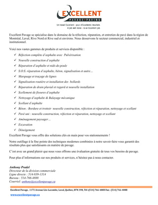 Excellent Pavage se spécialise dans le domaine de la réfection, réparation, et entretien de pavé dans la région de
Montréal, Laval, Rive Nord et Rive sud et environs. Nous desservons le secteur commercial, industriel et
institutionnel.
Voici nos vastes gammes de produits et services disponible :
 Réfection complète d’asphalte avec Pulvérisation
 Nouvelle construction d’asphalte
 Réparation d’asphalte et nids-de-poule
 S.O.S. réparation d’asphalte, béton, signalisation et autre…
 Marquage et traçage de lignes
 Signalisation routière et installation des bollards
 Réparation de drain pluvial et regard et nouvelle installation
 Scellement de fissures d’asphalte
 Nettoyage d’asphalte & Balayage mécanique
 Scellant d’asphalte
 Béton : Bordure et trottoir nouvelle construction, réfection et réparation, nettoyage et scellant
 Pavé uni : nouvelle construction, réfection et réparation, nettoyage et scellant
 Aménagement paysager…
 Excavation
 Déneigement
Excellent Pavage vous offre des solutions clés en main pour vos stationnements !
Notre outillage à la fine pointe des techniques modernes combinées à notre savoir-faire vous garantit des
résultats plus que satisfaisants en matière de pavage.
C’est avec un grand plaisir que nous vous offrons une évaluation gratuite de tous vos besoins de pavage.
Pour plus d’informations sur nos produits et services, n’hésitez pas à nous contacter.
Anthony Pradel
Directeur de la division commerciale
Ligne directe : 514-839-1314
Bureau : 514-766-4888
Courriel: anthony@excellentpavage.ca
 