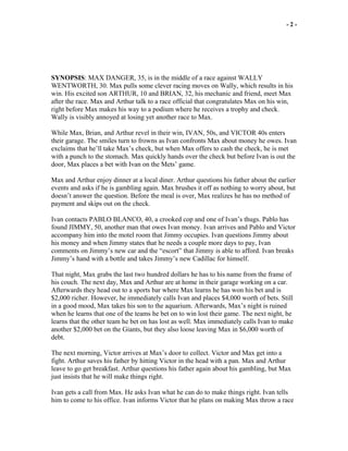 - 2 -
SYNOPSIS: MAX DANGER, 35, is in the middle of a race against WALLY
WENTWORTH, 30. Max pulls some clever racing moves on Wally, which results in his
win. His excited son ARTHUR, 10 and BRIAN, 32, his mechanic and friend, meet Max
after the race. Max and Arthur talk to a race official that congratulates Max on his win,
right before Max makes his way to a podium where he receives a trophy and check.
Wally is visibly annoyed at losing yet another race to Max.
While Max, Brian, and Arthur revel in their win, IVAN, 50s, and VICTOR 40s enters
their garage. The smiles turn to frowns as Ivan confronts Max about money he owes. Ivan
exclaims that he’ll take Max’s check, but when Max offers to cash the check, he is met
with a punch to the stomach. Max quickly hands over the check but before Ivan is out the
door, Max places a bet with Ivan on the Mets’ game.
Max and Arthur enjoy dinner at a local diner. Arthur questions his father about the earlier
events and asks if he is gambling again. Max brushes it off as nothing to worry about, but
doesn’t answer the question. Before the meal is over, Max realizes he has no method of
payment and skips out on the check.
Ivan contacts PABLO BLANCO, 40, a crooked cop and one of Ivan’s thugs. Pablo has
found JIMMY, 50, another man that owes Ivan money. Ivan arrives and Pablo and Victor
accompany him into the motel room that Jimmy occupies. Ivan questions Jimmy about
his money and when Jimmy states that he needs a couple more days to pay, Ivan
comments on Jimmy’s new car and the “escort” that Jimmy is able to afford. Ivan breaks
Jimmy’s hand with a bottle and takes Jimmy’s new Cadillac for himself.
That night, Max grabs the last two hundred dollars he has to his name from the frame of
his couch. The next day, Max and Arthur are at home in their garage working on a car.
Afterwards they head out to a sports bar where Max learns he has won his bet and is
$2,000 richer. However, he immediately calls Ivan and places $4,000 worth of bets. Still
in a good mood, Max takes his son to the aquarium. Afterwards, Max’s night is ruined
when he learns that one of the teams he bet on to win lost their game. The next night, he
learns that the other team he bet on has lost as well. Max immediately calls Ivan to make
another $2,000 bet on the Giants, but they also loose leaving Max in $6,000 worth of
debt.
The next morning, Victor arrives at Max’s door to collect. Victor and Max get into a
fight. Arthur saves his father by hitting Victor in the head with a pan. Max and Arthur
leave to go get breakfast. Arthur questions his father again about his gambling, but Max
just insists that he will make things right.
Ivan gets a call from Max. He asks Ivan what he can do to make things right. Ivan tells
him to come to his office. Ivan informs Victor that he plans on making Max throw a race
 