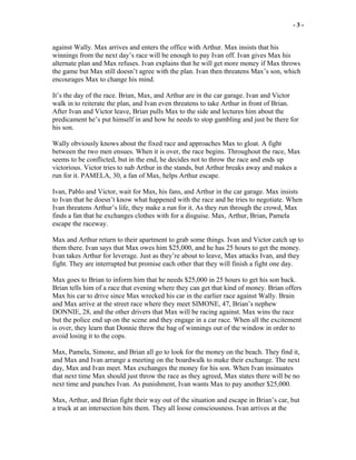 - 3 -
against Wally. Max arrives and enters the office with Arthur. Max insists that his
winnings from the next day’s race will be enough to pay Ivan off. Ivan gives Max his
alternate plan and Max refuses. Ivan explains that he will get more money if Max throws
the game but Max still doesn’t agree with the plan. Ivan then threatens Max’s son, which
encourages Max to change his mind.
It’s the day of the race. Brian, Max, and Arthur are in the car garage. Ivan and Victor
walk in to reiterate the plan, and Ivan even threatens to take Arthur in front of Brian.
After Ivan and Victor leave, Brian pulls Max to the side and lectures him about the
predicament he’s put himself in and how he needs to stop gambling and just be there for
his son.
Wally obviously knows about the fixed race and approaches Max to gloat. A fight
between the two men ensues. When it is over, the race begins. Throughout the race, Max
seems to be conflicted, but in the end, he decides not to throw the race and ends up
victorious. Victor tries to nab Arthur in the stands, but Arthur breaks away and makes a
run for it. PAMELA, 30, a fan of Max, helps Arthur escape.
Ivan, Pablo and Victor, wait for Max, his fans, and Arthur in the car garage. Max insists
to Ivan that he doesn’t know what happened with the race and he tries to negotiate. When
Ivan threatens Arthur’s life, they make a run for it. As they run through the crowd, Max
finds a fan that he exchanges clothes with for a disguise. Max, Arthur, Brian, Pamela
escape the raceway.
Max and Arthur return to their apartment to grab some things. Ivan and Victor catch up to
them there. Ivan says that Max owes him $25,000, and he has 25 hours to get the money.
Ivan takes Arthur for leverage. Just as they’re about to leave, Max attacks Ivan, and they
fight. They are interrupted but promise each other that they will finish a fight one day.
Max goes to Brian to inform him that he needs $25,000 in 25 hours to get his son back.
Brian tells him of a race that evening where they can get that kind of money. Brian offers
Max his car to drive since Max wrecked his car in the earlier race against Wally. Brain
and Max arrive at the street race where they meet SIMONE, 47, Brian’s nephew
DONNIE, 28, and the other drivers that Max will be racing against. Max wins the race
but the police end up on the scene and they engage in a car race. When all the excitement
is over, they learn that Donnie threw the bag of winnings out of the window in order to
avoid losing it to the cops.
Max, Pamela, Simone, and Brian all go to look for the money on the beach. They find it,
and Max and Ivan arrange a meeting on the boardwalk to make their exchange. The next
day, Max and Ivan meet. Max exchanges the money for his son. When Ivan insinuates
that next time Max should just throw the race as they agreed, Max states there will be no
next time and punches Ivan. As punishment, Ivan wants Max to pay another $25,000.
Max, Arthur, and Brian fight their way out of the situation and escape in Brian’s car, but
a truck at an intersection hits them. They all loose consciousness. Ivan arrives at the
 