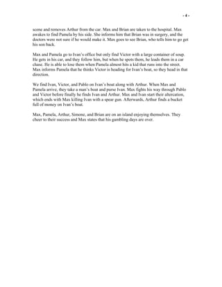 - 4 -
scene and removes Arthur from the car. Max and Brian are taken to the hospital. Max
awakes to find Pamela by his side. She informs him that Brian was in surgery, and the
doctors were not sure if he would make it. Max goes to see Brian, who tells him to go get
his son back.
Max and Pamela go to Ivan’s office but only find Victor with a large container of soup.
He gets in his car, and they follow him, but when he spots them, he leads them in a car
chase. He is able to lose them when Pamela almost hits a kid that runs into the street.
Max informs Pamela that he thinks Victor is heading for Ivan’s boat, so they head in that
direction.
We find Ivan, Victor, and Pablo on Ivan’s boat along with Arthur. When Max and
Pamela arrive, they take a man’s boat and purse Ivan. Max fights his way through Pablo
and Victor before finally he finds Ivan and Arthur. Max and Ivan start their altercation,
which ends with Max killing Ivan with a spear gun. Afterwards, Arthur finds a bucket
full of money on Ivan’s boat.
Max, Pamela, Arthur, Simone, and Brian are on an island enjoying themselves. They
cheer to their success and Max states that his gambling days are over.
 