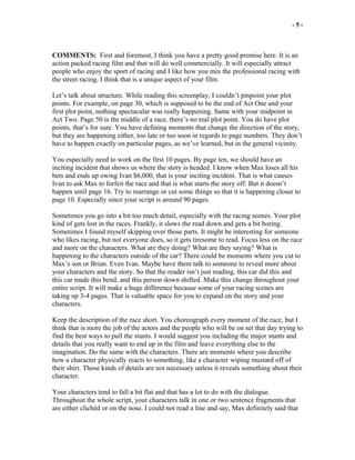 - 5 -
COMMENTS: First and foremost, I think you have a pretty good premise here. It is an
action packed racing film and that will do well commercially. It will especially attract
people who enjoy the sport of racing and I like how you mix the professional racing with
the street racing. I think that is a unique aspect of your film.
Let’s talk about structure. While reading this screenplay, I couldn’t pinpoint your plot
points. For example, on page 30, which is supposed to be the end of Act One and your
first plot point, nothing spectacular was really happening. Same with your midpoint in
Act Two. Page 50 is the middle of a race, there’s no real plot point. You do have plot
points, that’s for sure. You have defining moments that change the direction of the story,
but they are happening either, too late or too soon in regards to page numbers. They don’t
have to happen exactly on particular pages, as we’ve learned, but in the general vicinity.
You especially need to work on the first 10 pages. By page ten, we should have an
inciting incident that shows us where the story is headed. I know when Max loses all his
bets and ends up owing Ivan $6,000, that is your inciting incident. That is what causes
Ivan to ask Max to forfeit the race and that is what starts the story off. But it doesn’t
happen until page 16. Try to rearrange or cut some things so that it is happening closer to
page 10. Especially since your script is around 90 pages.
Sometimes you go into a bit too much detail, especially with the racing scenes. Your plot
kind of gets lost in the races. Frankly, it slows the read down and gets a bit boring.
Sometimes I found myself skipping over those parts. It might be interesting for someone
who likes racing, but not everyone does, so it gets tiresome to read. Focus less on the race
and more on the characters. What are they doing? What are they saying? What is
happening to the characters outside of the car? There could be moments where you cut to
Max’s son or Brian. Even Ivan. Maybe have them talk to someone to reveal more about
your characters and the story. So that the reader isn’t just reading, this car did this and
this car made this bend, and this person down shifted. Make this change throughout your
entire script. It will make a huge difference because some of your racing scenes are
taking up 3-4 pages. That is valuable space for you to expand on the story and your
characters.
Keep the description of the race short. You choreograph every moment of the race, but I
think that is more the job of the actors and the people who will be on set that day trying to
find the best ways to pull the stunts. I would suggest you including the major stunts and
details that you really want to end up in the film and leave everything else to the
imagination. Do the same with the characters. There are moments where you describe
how a character physically reacts to something, like a character wiping mustard off of
their shirt. Those kinds of details are not necessary unless it reveals something about their
character.
Your characters tend to fall a bit flat and that has a lot to do with the dialogue.
Throughout the whole script, your characters talk in one or two sentence fragments that
are either clichéd or on the nose. I could not read a line and say, Max definitely said that
 