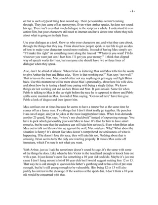 - 6 -
or that is such a typical thing Ivan would say. Their personalities weren’t coming
through. They just came off as stereotypes. Even when Arthur speaks, he does not sound
his age. There isn’t even that much dialogue in the script as a whole. I understand it is an
action film, but your characters still need to interact and have down time where they talk
about what is going on in their lives.
Use your dialogue as a tool. Show us who your characters are, and what they care about,
through the things that they say. Think about how people speak in real life to get an idea
of how to make your characters sound more realistic. Instead of having Max simply say
“I’ll make this right” do something more along the lines of “Whatever you want! I’ll do
whatever you want just don’t hurt him. I’ll get you your money.” I think that clipped
way of speech works for Ivan, but everyone else should have two or three lines of
dialogue when they speak.
Also, don’t be afraid of silence. When Brian is lecturing Max and Max tells him he wants
to give Arthur the best and Brian asks, “How is that working out?” Max says “not well.”
That is too on the nose. Max should either not say anything or get angry and fight Brian
back. Use this moment to tell us more about Max’s personality, about how his wife died,
and about how he is having a hard time coping with being a single father. We know
things are not working out and so does Brian and Max. It goes unsaid. Same for when
Pablo is talking to Max in the car right before the race he is supposed to throw and Pablo
spills some mustard on Max. Instead of Max saying, “Get out of here” have him give
Pablo a look of disgust and then ignore him.
Max confuses me at times because he seems to have a temper but at the same time he
comes off as a funny man. Two things that I don’t think really go together. He punches
Ivan out of anger, and yet he jokes at the most inappropriate times. When Ivan demands
another 25 grand, Max says, “where’s my checkbook” instead of expressing outrage. You
have to pick which personality you want Max to have. It’s fine for him to have smart
remarks, but be sure that the audience can still take him seriously. Even when Brian takes
Max out to talk and throws him up against the wall, Max snickers. Why? What about the
situation is funny? It’s almost like Max doesn’t comprehend the seriousness of what is
happening. If he doesn’t lose this race, they will take his son. Nothing about that is
amusing. Brian seems to be the only one reacting properly. It makes Max come off
immature, which I’m sure is not what you want.
With Arthur, just as I said he sometimes doesn’t sound his age, it’s the same with some
of the things he does. Like when he hits Victor in the head hard enough to knock him out
with a pan. It just doesn’t seem like something a 10 year old could do. Maybe it’s just me
cause I don’t hang around a lot of 10 year olds but I would suggest making him 12 or 13.
That way he is old enough to question his father’s gambling and he has a bit of pre-teen
strength, but he’s still young enough to be vulnerable. Him being 12 or 13 will also
justify his interest in the cleavage of the waitress at the sports bar. I don’t think a 10 year
old would be concerned with that.
 