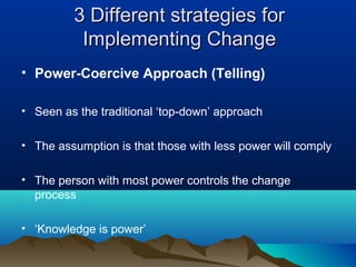 3 Different strategies for3 Different strategies for
Implementing ChangeImplementing Change
• Power-Coercive Approach (Telling)
• Seen as the traditional ‘top-down’ approach
• The assumption is that those with less power will comply
• The person with most power controls the change
process
• ‘Knowledge is power’
 