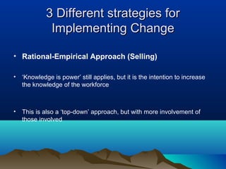 3 Different strategies for3 Different strategies for
Implementing ChangeImplementing Change
• Rational-Empirical Approach (Selling)
• ‘Knowledge is power’ still applies, but it is the intention to increase
the knowledge of the workforce
• This is also a ‘top-down’ approach, but with more involvement of
those involved
 