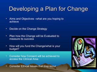 Developing a Plan for ChangeDeveloping a Plan for Change
• Aims and Objectives –what are you hoping to
achieve
• Decide on the Change Strategy
• Plan how the Change will be Evaluated to
measure its success
• How will you fund the Change/what is your
budget?
• Consider how Consent will be achieved to
access the Clinical Area
• Consider Ethical Issues that may occur
 