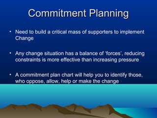 Commitment PlanningCommitment Planning
• Need to build a critical mass of supporters to implement
Change
• Any change situation has a balance of ‘forces’, reducing
constraints is more effective than increasing pressure
• A commitment plan chart will help you to identify those,
who oppose, allow, help or make the change
 