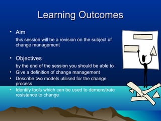 Learning OutcomesLearning Outcomes
• Aim
this session will be a revision on the subject of
change management
• Objectives
by the end of the session you should be able to
• Give a definition of change management
• Describe two models utilised for the change
process
• Identify tools which can be used to demonstrate
resistance to change
 