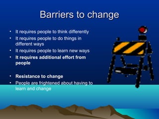 Barriers to changeBarriers to change
• It requires people to think differently
• It requires people to do things in
different ways
• It requires people to learn new ways
• It requires additional effort from
people
• Resistance to change
• People are frightened about having to
learn and change
 