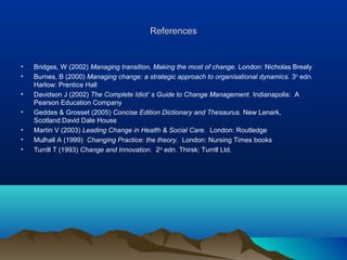ReferencesReferences
• Bridges, W (2002) Managing transition, Making the most of change. London: Nicholas Brealy
• Burnes, B (2000) Managing change: a strategic approach to organisational dynamics. 3rd
edn.
Harlow: Prentice Hall
• Davidson J (2002) The Complete Idiot’ s Guide to Change Management. Indianapolis: A
Pearson Education Company
• Geddes & Grosset (2005) Concise Edition Dictionary and Thesaurus. New Lenark,
Scotland:David Dale House
• Martin V (2003) Leading Change in Health & Social Care. London: Routledge
• Mulhall A (1999) Changing Practice: the theory. London: Nursing Times books
• Turrill T (1993) Change and Innovation. 2nd
edn. Thirsk: Turrill Ltd.
 