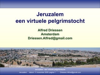 Jeruzalem - een virtuele pelgrimstocht
Jeruzalem datum: 11 november 2009 pagina 1 Driessen.Alfred@gmail.com
Jeruzalem
een virtuele pelgrimstocht
Alfred Driessen
Amsterdam
Driessen.Alfred@gmail.com
 