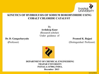 KINETICS OF HYDROLYSIS OF SODIUM BOROHYDRIDE USING
COBALT CHLORIDE CATALYST
By
Arshdeep Kaur
(Research scholar)
Under guidance of
Pramod K. Bajpai
(Distinguished Professor)

Copyright 2013-2014

Dr. D. Gangacharyulu
(Professor)

DEPARTMENT OF CHEMICAL ENGINEERING
THAPAR UNIVERSITY
PATIALA-147004, INDIA.
December 2013
1

12/12/2013

 
