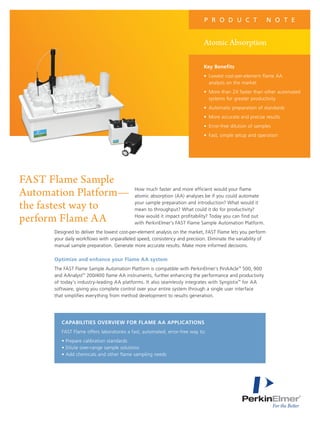 How much faster and more efficient would your flame
atomic absorption (AA) analyses be if you could automate
your sample preparation and introduction? What would it
mean to throughput? What could it do for productivity?
How would it impact profitability? Today you can find out
with PerkinElmer’s FAST Flame Sample Automation Platform.
Designed to deliver the lowest cost-per-element analysis on the market, FAST Flame lets you perform
your daily workflows with unparalleled speed, consistency and precision. Eliminate the variability of
manual sample preparation. Generate more accurate results. Make more informed decisions.
optimize and enhance your flame aa system
The FAST Flame Sample Automation Platform is compatible with PerkinElmer’s PinAAcle™
500, 900
and AAnalyst™
200/400 flame AA instruments, further enhancing the performance and productivity
of today’s industry-leading AA platforms. It also seamlessly integrates with Syngistix™
for AA
software, giving you complete control over your entire system through a single user interface
that simplifies everything from method development to results generation.
Atomic Absorption
P R O D U C T N O T E
FAST Flame Sample
Automation Platform—
the fastest way to
perform Flame AA
Key Benefits
• Lowest cost-per-element flame AA
analysis on the market
• More than 2X faster than other automated
systems for greater productivity
• Automatic preparation of standards
• More accurate and precise results
• Error-free dilution of samples
• Fast, simple setup and operation
CapaBilities oVerVieW for flaMe aa appliCations
FAST Flame offers laboratories a fast, automated, error-free way to:
• Prepare calibration standards
• Dilute over-range sample solutions
• Add chemicals and other flame sampling needs
 