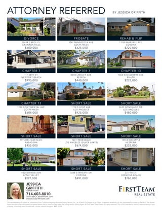 ATTORNEY REFERRED
12444 CAROL PL.
GRANADA HILLS
$600,000
117 38TH ST.
NEWPORT BEACH
$995,000
1920 CONTINENTAL AVE.
COSTA MESA
$606,000
1715 DEL MAR BLVD.
PASADENA
$455,000
11024 DANDELION
APPLE VALLEY
$297,000
3261 MINNESOTA AVE.
COSTA MESA
$625,000
8038 LINDLEY AVE.
RESEDA
$440,000
1778 S HOLT AVE.
LOS ANGELES
$925,000
1601 REDESDALE
LOS ANGELES (SILVER L AKES)
$674,000
3288 STARGATE DR.
CORONA
$491,000
13108 MARVALE AVE.
CORONA
$220,000
1064 N MULBERRY AVE.
RIALTO
$222,000
3635 HOMEL AND DR.
LOS ANGELES
$480,000
13944 MAYAPPLE
HESPERIA
$225,000
22 7TH CT.
HERMOSA BEACH
$760,000
SHORT SALE
DIVORCE
SHORT SALE
SHORT SALE
CHAPTER 7
SHORT SALE
CHAPTER 13
CHAPTER 13
SHORT SALE
SHORT SALE
PROBATE
SHORT SALE
SHORT SALE
REHAB & FLIP
CHAPTER 7
BY JESSICA GRIFFITH
JESSICA
GRIFFITHCalBRE# 01755981
714-603-8010
Jessica@OCBarAffiliate.com
www.OCBarAffiliate.com
This representation is based on information from California Regional Multiple Listing Service, Inc., as of 04/07/16 Display of MLS data is deemed reliable but is not guaranteed accurate by the MLS. The Broker/
Agent providing the information contained herein may or may not have been the Listing and/or Selling Agent. © First Team®
Real Estate. All rights reserved. This is not intended to solicit a listed property. If your
property is currently listed for sale with a broker, please disregard. 22474
 