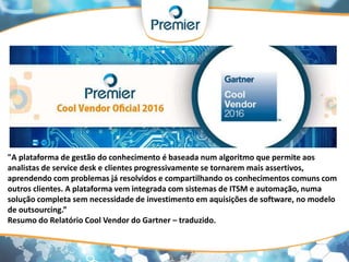 "A plataforma de gestão do conhecimento é baseada num algoritmo que permite aos
analistas de service desk e clientes progressivamente se tornarem mais assertivos,
aprendendo com problemas já resolvidos e compartilhando os conhecimentos comuns com
outros clientes. A plataforma vem integrada com sistemas de ITSM e automação, numa
solução completa sem necessidade de investimento em aquisições de software, no modelo
de outsourcing.”
Resumo do Relatório Cool Vendor do Gartner – traduzido.
 