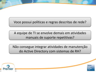 Voce possui políticas e regras descritas de rede?
A equipe de TI se envolve demais em atividades
manuais de suporte repetitivas?
Não consegue integrar atividades de manutenção
do Active Directory com sistemas de RH?
 