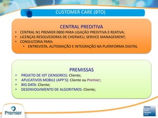 CUSTOMER CARE (BTO)
CENTRAL PREDITIVA
• CENTRAL N1 PREMIER 0800 PARA LIGAÇÃO PREDITIVA E REATIVA;
• LICENÇAS RESOLVEDORAS DE CHERWELL SERVICE MANAGEMENT;
• CONSULTORIA PARA:
• ENTREVISTA, AUTOMAÇÃO E INTEGRAÇÃO NA PLATAFORMA DIGITAL
PREMISSAS
• PROJETO DE IOT (SENSORES): Cliente;
• APLICATIVOS MOBILE (APP’S): Cliente ou Premier;
• BIG DATA: Cliente;
• DESENVOLVIMENTO DE ALGORITMOS: Cliente;
 