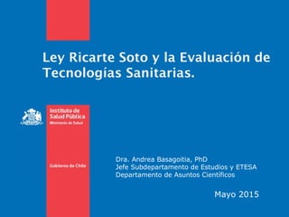 Ley Ricarte Soto y la Evaluación de
Tecnologías Sanitarias.
Mayo 2015
Dra. Andrea Basagoitia, PhD
Jefe Subdepartamento de Estudios y ETESA
Departamento de Asuntos Científicos
 
