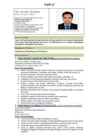 Profile of
Md. Mashiur Rahman
Senior Executive Officer
Department of Internal Audit, FDA & Costing
Palmal Group of Industries
Corporate Head Office
Confidence Center
Level#3,5,14-19,KHA/9, Progati Sharani Road,
Gulshan, Dhaka-1212.Bangladesh.
Tel-880-2-9892149,9897529,9897519(Ex-368)
Mobile-0174-2150571, 01755-597105
E-Mail: mashiur2010@yahoo.com
Personal Profile:
I am a self-motivated and energetic person seeking a position in a reputed organization
to develop, extend and upgrade my career. I would prefer to serve under a disciplined
atmosphere and uniform assistance.
Employment History:
Total Year of Experience: 8.0 Years(+).
Job Experience:
 Senior Financial Analysis for Audit Section, period of 25-06-2012 to Continuing.
PALMAL GROUP of Industries
Department of Internal Audit, FDA & Costing
Confidence Center, Gulshan, Dhaka -1212.
Duties/ Responsibilities:
 Check and verify all kinds of bill, voucher for ensuring the accuracy of accounting
transaction, Monitoring, Controlling and auditing all kinds of bill and voucher etc.
 Physical verification of inventory and fixed assets.
 Prepare, distribute and archive audit reports and conduct audit follow up.
 Contribute to the design and development of internal audit tools and systems.
 Conduct internal audit of field work at factory office.
 Prepare, examine and analyze bill/invoices, Vouchers, Accounts Receivables,
Accounts Payable, cash and bank transactions, receipt and payment statement, trial
Balance, Profit and loss account.
 Maintain relationship with the banker and arrange for banking facilities as and when
necessary.
 VAT, Tax & internal control system and others.
 Individual capable to field work and standard report preparation.
 Capable to production report and other reconciliation.
 All time monitor and modify the procurement system.
 Perform other task as assigned by authority.
 Senior Finance Co-ordinator for Finance Section, period of 01-03-2011 to 24-06-2012.
INTRACO GROUP
Department of Internal Audit and Finance
69 Baridhara
Gulshan, Dhaka-1212.
Duties/ Responsibilities:
 Execute and finalize budget and budgetary control.
 Prepare of business plans (including strategic plan)Management Assets for the group.
 Group Accounts, Audit, Cash Management, Finance, Internal Audit, Tax-Vat.
 Preparing reports on prescribed format as per pre set frequency.
 Work in BTRC, Liquated Petroleum Gas (LPG), Civil Aviation Authority,
Bangladesh Shipping Corporation, Marching Banking, Insurance Company License
and IPO.
 