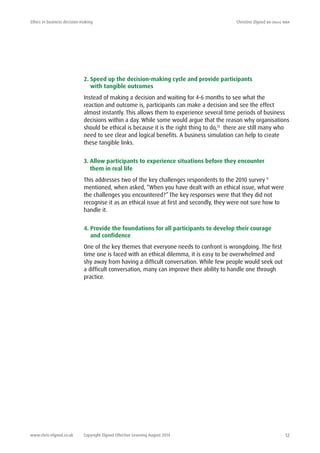 Ethics in business decision-making	 Christine Elgood ba (hons) mba
www.chris-elgood.co.uk Copyright Elgood Effective Learning August 2014 12
2. Speed up the decision-making cycle and provide participants
with tangible outcomes
Instead of making a decision and waiting for 4-6 months to see what the
reaction and outcome is, participants can make a decision and see the effect
almost instantly. This allows them to experience several time periods of business
decisions within a day. While some would argue that the reason why organisations
should be ethical is because it is the right thing to do,13
there are still many who
need to see clear and logical benefits. A business simulation can help to create
these tangible links.
3. Allow participants to experience situations before they encounter
them in real life
This addresses two of the key challenges respondents to the 2010 survey 9
mentioned, when asked, “When you have dealt with an ethical issue, what were
the challenges you encountered?” The key responses were that they did not
recognise it as an ethical issue at first and secondly, they were not sure how to
handle it.
4. Provide the foundations for all participants to develop their courage
and confidence
One of the key themes that everyone needs to confront is wrongdoing. The first
time one is faced with an ethical dilemma, it is easy to be overwhelmed and
shy away from having a difficult conversation. While few people would seek out
a difficult conversation, many can improve their ability to handle one through
practice.
 