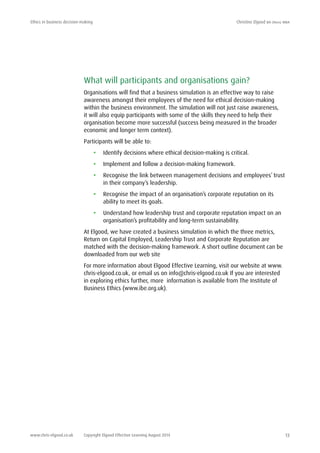 Ethics in business decision-making	 Christine Elgood ba (hons) mba
www.chris-elgood.co.uk Copyright Elgood Effective Learning August 2014 13
What will participants and organisations gain?
Organisations will find that a business simulation is an effective way to raise
awareness amongst their employees of the need for ethical decision-making
within the business environment. The simulation will not just raise awareness,
it will also equip participants with some of the skills they need to help their
organisation become more successful (success being measured in the broader
economic and longer term context).
Participants will be able to:
•	 Identify decisions where ethical decision-making is critical.
•	 Implement and follow a decision-making framework.
•	 Recognise the link between management decisions and employees’ trust
in their company’s leadership.
•	 Recognise the impact of an organisation’s corporate reputation on its
ability to meet its goals.
•	 Understand how leadership trust and corporate reputation impact on an
organisation’s profitability and long-term sustainability.
At Elgood, we have created a business simulation in which the three metrics,
Return on Capital Employed, Leadership Trust and Corporate Reputation are
matched with the decision-making framework. A short outline document can be
downloaded from our web site
For more information about Elgood Effective Learning, visit our website at www.
chris-elgood.co.uk, or email us on info@chris-elgood.co.uk If you are interested
in exploring ethics further, more information is available from The Institute of
Business Ethics (www.ibe.org.uk).
 