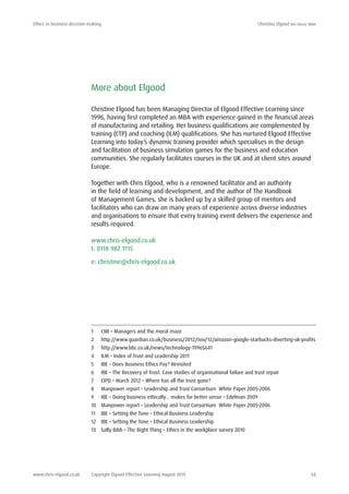 Ethics in business decision-making	 Christine Elgood ba (hons) mba
www.chris-elgood.co.uk Copyright Elgood Effective Learning August 2014 14
More about Elgood
Christine Elgood has been Managing Director of Elgood Effective Learning since
1996, having first completed an MBA with experience gained in the financial areas
of manufacturing and retailing. Her business qualifications are complemented by
training (CTP) and coaching (ILM) qualifications. She has nurtured Elgood Effective
Learning into today’s dynamic training provider which specialises in the design
and facilitation of business simulation games for the business and education
communities. She regularly facilitates courses in the UK and at client sites around
Europe.
Together with Chris Elgood, who is a renowned facilitator and an authority
in the field of learning and development, and the author of The Handbook
of Management Games, she is backed up by a skilled group of mentors and
facilitators who can draw on many years of experience across diverse industries
and organisations to ensure that every training event delivers the experience and
results required.
www.chris-elgood.co.uk
t: 0118 982 1115
e: christine@chris-elgood.co.uk
1 	 CMI – Managers and the moral maze
2 	 http://www.guardian.co.uk/business/2012/nov/12/amazon-google-starbucks-diverting-uk-profits
3 	 http://www.bbc.co.uk/news/technology-19965641
4 	 ILM – Index of Trust and Leadership 2011
5 	 IBE – Does Business Ethics Pay? Revisited
6 	 IBE – The Recovery of Trust: Case studies of organisational failure and trust repair
7	 CIPD – March 2012 – Where has all the trust gone?
8	 Manpower report – Leadership and Trust Consortium White Paper 2005-2006
9	 IBE – Doing business ethically… makes for better sense – Edelman 2009
10	 Manpower report – Leadership and Trust Consortium White Paper 2005-2006
11	 IBE – Setting the Tone – Ethical Business Leadership
12	 IBE – Setting the Tone – Ethical Business Leadership
13	 Sally Bibb – The Right Thing – Ethics in the workplace survey 2010
 