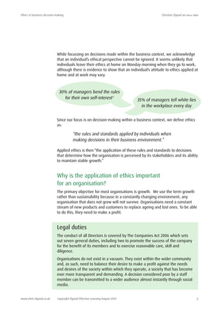 Ethics in business decision-making	 Christine Elgood ba (hons) mba
www.chris-elgood.co.uk Copyright Elgood Effective Learning August 2014 2
While focussing on decisions made within the business context, we acknowledge
that an individual’s ethical perspective cannot be ignored. It seems unlikely that
individuals leave their ethics at home on Monday morning when they go to work,
although there is evidence to show that an individual’s attitude to ethics applied at
home and at work may vary.
Since our focus is on decision-making within a business context, we define ethics
as:
“the rules and standards applied by individuals when
making decisions in their business environment.”
Applied ethics is then “the application of these rules and standards to decisions
that determine how the organisation is perceived by its stakeholders and its ability
to maintain stable growth.”
Why is the application of ethics important
for an organisation?
The primary objective for most organisations is growth. We use the term growth
rather than sustainability because in a constantly changing environment, any
organisation that does not grow will not survive. Organisations need a constant
stream of new products and customers to replace ageing and lost ones. To be able
to do this, they need to make a profit.
Legal duties
The conduct of all Directors is covered by The Companies Act 2006 which sets
out seven general duties, including two to promote the success of the company
for the benefit of its members and to exercise reasonable care, skill and
diligence.
Organisations do not exist in a vacuum. They exist within the wider community
and, as such, need to balance their desire to make a profit against the needs
and desires of the society within which they operate, a society that has become
ever more transparent and demanding. A decision considered poor by a staff
member can be transmitted to a wider audience almost instantly through social
media.
30% of managers bend the rules
for their own self-interest1
35% of managers tell white lies
in the workplace every day
 