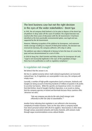Ethics in business decision-making	 Christine Elgood ba (hons) mba
www.chris-elgood.co.uk Copyright Elgood Effective Learning August 2014 3
The best business case but not the right decision
in the eyes of the wider stakeholders – Brent Spa
In 1995, the oil company Shell shelved a £4.5m plan to dispose of the Brent Spa
oil platform in deep water off the coast of Scotland. The original decision was
reached after three years of discussion with the UK Government. It had been
identified as the best practicable environmental option, was legal and was
supported by the UK Government.
However, following occupation of the platform by Greenpeace, and extensive
media coverage resulting in a boycott of Shell petrol stations, the decision was
reversed (in Germany, the company suffered a 20% drop in sales).
The platform was taken to Mekjarvik in Norway to form the base of a new ferry
quay and was decommissioned at a cost of £43m.
In 2010 Dr Doug Parr, Chief Scientist and Policy Director for Greenpeace UK said,
“Legal is not necessarily legitimate in the eyes of the population at large –
there has to be justification as well as regulatory compliance.”
Is regulation not enough?
We believe that the answer is no.
We live in a global economy where multi-national organisations can transcend
national laws. So, if regulations are unacceptable in one area, the company will
simply move.
Currently, a number of high-profile organisations (such as Amazon, Starbucks and
Google) are being accused of diverting hundreds of millions of pounds in UK profits
to secretive tax havens. While the specifics are beyond our remit, it is relevant
that Matt Britten, Head of Google’s Northern Operation, is on record as stating
that the company operates in Ireland and Bermuda because these countries offer
‘attractive tax rates’.
“Like any company you play by the rules (and) manage costs
efficiently to offer fair value to shareholders.” 2
Another factor indicating that regulation is not sufficient is the increasing
complexity of modern business. Gone are the days when a company would
have direct personal contact with all of its suppliers. Now business is often done
through various associated networks and media channels, with contacts made
through vague recommendations across cultural divides.
 