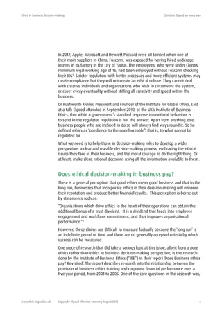 Ethics in business decision-making	 Christine Elgood ba (hons) mba
www.chris-elgood.co.uk Copyright Elgood Effective Learning August 2014 4
In 2012, Apple, Microsoft and Hewlett Packard were all tainted when one of
their main suppliers in China, Foxconn, was exposed for having hired underage
interns in its factory in the city of Yantai. The employees, who were under China’s
minimum legal working age of 16, had been employed without Foxconn checking
their IDs3
. Stricter regulation with better processes and more efficient systems may
create compliance but they will not create an ethical culture. They cannot deal
with creative individuals and organisations who wish to circumvent the system,
or cover every eventuality without stifling all creativity and speed within the
business.
Dr Rushworth Kidder, President and Founder of the Institute for Global Ethics, said
at a talk Elgood attended in September 2010, at the UK’s Institute of Business
Ethics, that while a government’s standard response to unethical behaviour is
to send in the regulator, regulation is not the answer. Apart from anything else,
business people who are inclined to do so will always find ways round it. So he
defined ethics as “obedience to the unenforceable”, that is, to what cannot be
regulated for.
What we need is to help those in decision-making roles to develop a wider
perspective, a clear and useable decision-making process, embracing the ethical
issues they face in their business, and the moral courage to do the right thing. Or
at least, make clear, rational decisions using all the information available to them.
Does ethical decision-making in business pay?
There is a general perception that good ethics mean good business and that in the
long run, businesses that incorporate ethics in their decision-making will enhance
their reputation and produce better financial results. This perception is borne out
by statements such as:
“Organisations which drive ethics to the heart of their operations can obtain the
additional bonus of a trust dividend. It is a dividend that feeds into employee
engagement and workforce commitment, and thus improves organisational
performance.”4
However, these claims are difficult to measure factually because the ‘long run’ is
an indefinite period of time and there are no generally accepted criteria by which
success can be measured.
One piece of research that did take a serious look at this issue, albeit from a pure
ethics rather than ethics in business decision-making perspective, is the research
done by the Institute of Business Ethics (“IBE”) in their report ‘Does Business ethics
pay? Revisited’. The report describes research into the relationship between the
provision of business ethics training and corporate financial performance over a
five year period, from 2001 to 2005. One of the core questions in the research was,
 