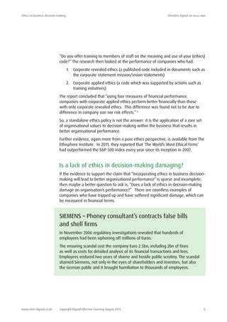 Ethics in business decision-making	 Christine Elgood ba (hons) mba
www.chris-elgood.co.uk Copyright Elgood Effective Learning August 2014 5
“Do you offer training to members of staff on the meaning and use of your (ethics)
code?” The research then looked at the performance of companies who had:
1.	 Corporate revealed ethics (a published code included in documents such as
the corporate statement mission/vision statements)
2.	 Corporate applied ethics (a code which was supported by actions such as
training initiatives)
The report concluded that “using four measures of financial performance,
companies with corporate applied ethics perform better financially than those
with only corporate revealed ethics. This difference was found not to be due to
difference in company size nor risk effects.” 5
So, a standalone ethics policy is not the answer: it is the application of a core set
of organisational values to decision-making within the business that results in
better organisational performance.
Further evidence, again more from a pure ethics perspective, is available from The
Ethisphere Institute. In 2011, they reported that ‘The World’s Most Ethical Firms’
had outperformed the S&P 500 index every year since its inception in 2007.
Is a lack of ethics in decision-making damaging?
If the evidence to support the claim that “Incorporating ethics in business decision-
making will lead to better organisational performance” is sparse and incomplete,
then maybe a better question to ask is, “Does a lack of ethics in decision-making
damage an organisation’s performance?” There are countless examples of
companies who have tripped up and have suffered significant damage, which can
be measured in financial terms.
SIEMENS – Phoney consultant’s contracts false bills
and shell firms
In November 2006 regulatory investigations revealed that hundreds of
employees had been siphoning off millions of Euros.
The ensuring scandal cost the company Euro 2.5bn, including 2bn of fines
as well as costs for detailed analysis of its financial transactions and fees.
Employees endured two years of shame and hostile public scrutiny. The scandal
shamed Siemens, not only in the eyes of shareholders and investors, but also
the German public and it brought humiliation to thousands of employees.
 