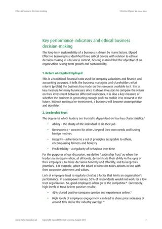 Ethics in business decision-making	 Christine Elgood ba (hons) mba
www.chris-elgood.co.uk Copyright Elgood Effective Learning August 2014 7
Key performance indicators and ethical business
decision-making
The long-term sustainability of a business is driven by many factors. Elgood
Effective Learning has identified three critical drivers with relation to ethical
decision-making in a business context, bearing in mind that the objective of an
organisation is long-term growth and sustainability.
1. Return on Capital Employed
This is a traditional financial ratio used for company valuations and finance and
accounting purposes. It tells the business managers and shareholders what
returns (profits) the business has made on the resources available to it. It is a
key measure for many businesses since it allows investors to compare the return
on their investment between different businesses. It is also a key measure of
whether the business is generating enough profit to enable it to reinvest in the
future. Without continual re-investment, a business will become uncompetitive
and obsolete.
2. Leadership Trust
The degree to which leaders are trusted is dependent on four key characteristics:7
•	 Ability – the ability of the individual to do their job
•	 Benevolence – concern for others beyond their own needs and having
benign motives
•	 Integrity – adherence to a set of principles acceptable to others,
encompassing fairness and honesty
•	 Predictability – a regularity of behaviour over time
For the purposes of our discussion, we define ‘Leadership Trust’ as when the
leaders in an organisation, at all levels, demonstrate their ability in the eyes of
their employees, to make decisions honestly and ethically, and to keep their
promises. For example, when the Board of Directors takes actions in line with
their corporate statement and values.
Lack of employee trust is regularly cited as a factor that limits an organisation’s
performance. In a Manpower survey, 50% of respondents would not work for a low
trust organisation. So, good employees often go to the competitor.8
Conversely,
high levels of trust deliver positive results:
•	 42% shared positive company opinion and experiences online.9
•	 High levels of employee engagement can lead to share price increases of
around 10% above the industry average.10
 