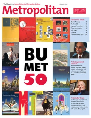 The Magazine of Boston University Metropolitan College
A Distinguished
Lecture
Business leader S. D.
Shibulal (MET’88) shared
insights on innovation and
entrepreneurship, followed
by a panel discussion. See
page 4.
Inside this issue:
Dean’s Message	 2
The First 50	 3
Legacy of Innovation	 4
Toast to Innovation	 6
MET Night	 8
Timeline	 8
Commencement 2015	 10
SPRING 2016
A Birthday Toast
Chef Jacques Pépin (Hon.’11)
and MET were honored
by more than 60 chefs,
beverage purveyors, and
restaurateurs—not to mention
600 guests. See page 6.
 