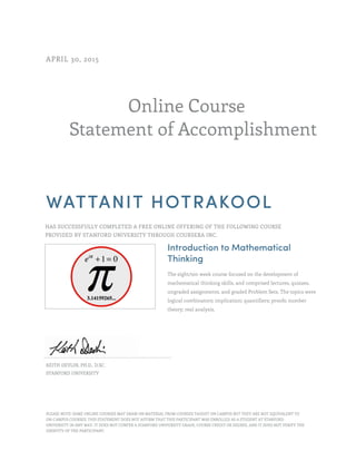 Online Course
Statement of Accomplishment
APRIL 30, 2015
WATTANIT HOTRAKOOL
HAS SUCCESSFULLY COMPLETED A FREE ONLINE OFFERING OF THE FOLLOWING COURSE
PROVIDED BY STANFORD UNIVERSITY THROUGH COURSERA INC.
Introduction to Mathematical
Thinking
The eight/ten week course focused on the development of
mathematical thinking skills, and comprised lectures, quizzes,
ungraded assignments, and graded Problem Sets. The topics were
logical combinators; implication; quantifiers; proofs; number
theory; real analysis.
KEITH DEVLIN, PH.D., D.SC.
STANFORD UNIVERSITY
PLEASE NOTE: SOME ONLINE COURSES MAY DRAW ON MATERIAL FROM COURSES TAUGHT ON CAMPUS BUT THEY ARE NOT EQUIVALENT TO
ON-CAMPUS COURSES. THIS STATEMENT DOES NOT AFFIRM THAT THIS PARTICIPANT WAS ENROLLED AS A STUDENT AT STANFORD
UNIVERSITY IN ANY WAY. IT DOES NOT CONFER A STANFORD UNIVERSITY GRADE, COURSE CREDIT OR DEGREE, AND IT DOES NOT VERIFY THE
IDENTITY OF THE PARTICIPANT.
 
