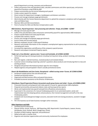 payroll department as strong, necessary and professional
 Collect and process time and attendance data, calculate commissions and other special pays, and process
payroll for 8 locations using PCPW by ADP
 Prepare semimonthly journal entries following each payroll
 Create custom reports for analysis
 Direct contact for department managers, bookkeepers and division controllers
 Process and manage employee wage garnishments
 Work directly with the Human Resources department to uphold the company’s compliance with all applicable
state and federal laws
 Maintain 401k and HSA reconciliations
 Point of contact for 401k and Workers Compensation audits
MSA Solutions, Payroll Supervisor –loan processing and collection. Tempe, AZ 2/2006 – 4/2007
 Manage and assist payroll staff
 Collect time and attendance data and process semimonthly payroll for approximately 1000 employees
 Prepare and file federal and state payroll taxes
 Complete DOL statistics reports
 Process and manage all employee wage garnishments
 Ensure timely and accurate payroll
 Maintain employee records in ADP payroll database
 Research and provide information to the company's unemployment agency representative to aid in processing
unemployment claims
 Increased the organization and efficiency of the company's payroll process
 Research and prepare Unclaimed Property reports
Trader Joe's, Crew Member –grocery store- Tucson and Scottsdale, AZ 2/2004-10/2005
 Performed opening and closing procedures including morning store setup, product receiving, and restocking
shelves
 Ran cash register, ordered inventory, received product and stocked shelves
 Customer service including answering customer's questions about products and introducing them to new and
exciting products
 Designed and painted informational product signs for store displays
 Helped organize and participated in Store's outside promotional events
Desert Life Rehabilitation and Care Center, Receptionist –skilled nursing center–Tucson, AZ 7/2003-9/2003
 Answered multiple phone lines and directed calls
 Greeted and directed visitors
 Organized and filed business office and payroll documents
 Provided occasional assistance to the Director of Admissions
VisionQuest, Payroll Supervisor/Finance Accountant-youth group homes and rehab –Tucson, AZ 2/2000-2/2003
 Processed timecards and prepared multi-state payroll in house for approximately 1200 employees
 Prepared semimonthly and quarterly federal, state and local payroll tax reports
 Wrote and implemented new payroll and paid time off policies and procedures
 Supervised in the conversion of a manual timekeeping system to an automated system, wrote and
implemented new time keeping policies and procedures, then trained management and staff on the new
timekeeping system.
 Analyzed and reconciled general ledger accounts, executed month end closing procedures, assisted in budget
analysis
 Fill in for business out of state business managers when necessary
Other Experience and Skills
 Certified Payroll Professional
 Paycom Online, Oracle, PayForce, ADP Reporting, ADP, Reportsmith, Crystal Reports, Lawson, Kronos,
Quickbooks, Excel, Outlook, Word, Google docs, Gmail,
 Excellent at Multi-tasking, organized, and professional
 Skilled artist with a creative mind.
 Organize and volunteer opportunities and community involvement for employees
 