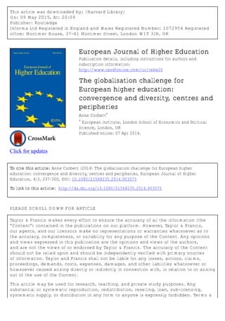 This article was downloaded by: [Harvard Library]
On: 09 May 2015, At: 20:09
Publisher: Routledge
Informa Ltd Registered in England and Wales Registered Number: 1072954 Registered
office: Mortimer House, 37-41 Mortimer Street, London W1T 3JH, UK
Click for updates
European Journal of Higher Education
Publication details, including instructions for authors and
subscription information:
http://www.tandfonline.com/loi/rehe20
The globalisation challenge for
European higher education:
convergence and diversity, centres and
peripheries
Anne Corbett
a
a
European Institute, London School of Economics and Political
Science, London, UK
Published online: 07 Apr 2014.
To cite this article: Anne Corbett (2014) The globalisation challenge for European higher
education: convergence and diversity, centres and peripheries, European Journal of Higher
Education, 4:3, 297-300, DOI: 10.1080/21568235.2014.903575
To link to this article: http://dx.doi.org/10.1080/21568235.2014.903575
PLEASE SCROLL DOWN FOR ARTICLE
Taylor & Francis makes every effort to ensure the accuracy of all the information (the
“Content”) contained in the publications on our platform. However, Taylor & Francis,
our agents, and our licensors make no representations or warranties whatsoever as to
the accuracy, completeness, or suitability for any purpose of the Content. Any opinions
and views expressed in this publication are the opinions and views of the authors,
and are not the views of or endorsed by Taylor & Francis. The accuracy of the Content
should not be relied upon and should be independently verified with primary sources
of information. Taylor and Francis shall not be liable for any losses, actions, claims,
proceedings, demands, costs, expenses, damages, and other liabilities whatsoever or
howsoever caused arising directly or indirectly in connection with, in relation to or arising
out of the use of the Content.
This article may be used for research, teaching, and private study purposes. Any
substantial or systematic reproduction, redistribution, reselling, loan, sub-licensing,
systematic supply, or distribution in any form to anyone is expressly forbidden. Terms &
 
