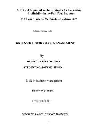 A Critical Appraisal on the Strategies for Improving
Profitability in the Fast Food Industry
(“A Case Study on McDonald’s Restaurants”)
A thesis handed in to
GREENWICH SCHOOL OF MANAGEMENT
By
OLUSEGUN IGE SOTUNBO
STUDENT NO: E09WM013356FN
M.Sc in Business Management
University of Wales
23rd
OCTOBER 2010
SUPERVISOR NAME: STEPHEN MAKINSON
1
 