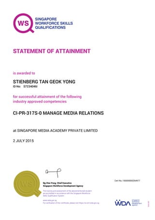 at SINGAPORE MEDIA ACADEMY PRIVATE LIMITED
is awarded to
2 JULY 2015
for successful attainment of the following
industry approved competencies
CI-PR-317S-0 MANAGE MEDIA RELATIONS
STIENBERG TAN GEOK YONG
S7234046IID No:
STATEMENT OF ATTAINMENT
Singapore Workforce Development Agency
150000000354977
www.wda.gov.sg
The training and assessment of the abovementioned student
are accredited in accordance with the Singapore Workforce
Skills Qualification System
Ng Cher Pong, Chief Executive
Cert No.
SOA-001
For verification of this certificate, please visit https://e-cert.wda.gov.sg
 