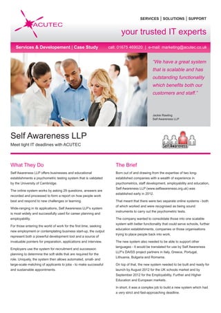 SERVICES | SOLUTIONS | SUPPORT
call: 01675 469020 | e-mail: marketing@acutec.co.uk
“We have a great system
that is scalable and has
outstanding functionality
which benefits both our
customers and staff.”
Jackie Rawling
Self Awareness LLP
What They Do
Self Awareness LLP offers businesses and educational
establishments a psychometric testing system that is validated
by the University of Cambridge.
The online system works by asking 29 questions, answers are
recorded and processed to form a report on how people work
best and respond to new challenges or learning.
Wide-ranging in its applications, Self Awareness LLP’s system
is most widely and successfully used for career planning and
employability.
For those entering the world of work for the first time, seeking
new employment or contemplating business start-up, the output
represent both a powerful development tool and a source of
invaluable pointers for preparation, applications and interview.
Employers use the system for recruitment and succession
planning to determine the soft skills that are required for the
role. Uniquely, the system then allows automated, small- and
large-scale matching of applicants to jobs - to make successful
and sustainable appointments.
The Brief
Born out of and drawing from the expertise of two long-
established companies with a wealth of experience in
psychometrics, staff development, employability and education,
Self Awareness LLP (www.selfawareness.org.uk) was
established early in 2012.
That meant that there were two separate online systems - both
of which worked and were recognised as being sound
instruments to carry out the psychometric tests.
The company wanted to consolidate those into one scalable
system with better functionality that could serve schools, further
education establishments, companies or those organisations
trying to place people back into work.
The new system also needed to be able to support other
languages - it would be translated for use by Self Awareness
LLP’s DAISS project partners in Italy, Greece, Portugal,
Lithuania, Bulgaria and Romania.
On top of that, the new system needed to be built and ready for
launch by August 2012 for the UK schools market and by
September 2012 for the Employability, Further and Higher
Education and European markets.
In short, it was a complex job to build a new system which had
a very strict and fast-approaching deadline.
Self Awareness LLP
Meet tight IT deadlines with ACUTEC
your trusted IT experts
Services & Developement | Case Study
 