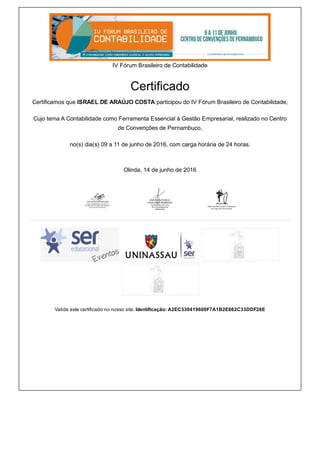 IV Fórum Brasileiro de Contabilidade
Certificado
Certificamos que ISRAEL DE ARAÚJO COSTA participou do IV Fórum Brasileiro de Contabilidade,
Cujo tema A Contabilidade como Ferramenta Essencial à Gestão Empresarial, realizado no Centro
de Convenções de Pernambuco,
no(s) dia(s) 09 a 11 de junho de 2016, com carga horária de 24 horas.
Olinda, 14 de junho de 2016
   
   
Valide este certificado no nosso site. Identificação: A2EC330419600F7A1B2E662C33DDF28E
 
